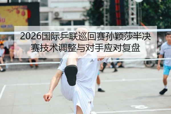 2026国际乒联巡回赛孙颖莎半决赛技术调整与对手应对复盘