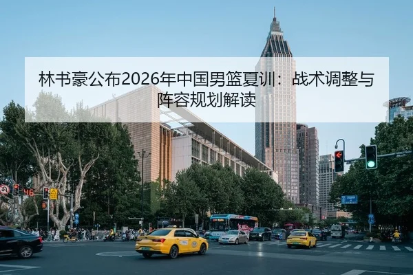 林书豪公布2026年中国男篮夏训：战术调整与阵容规划解读