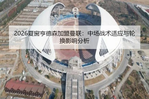 2026夏窗亨德森加盟曼联：中场战术适应与轮换影响分析
