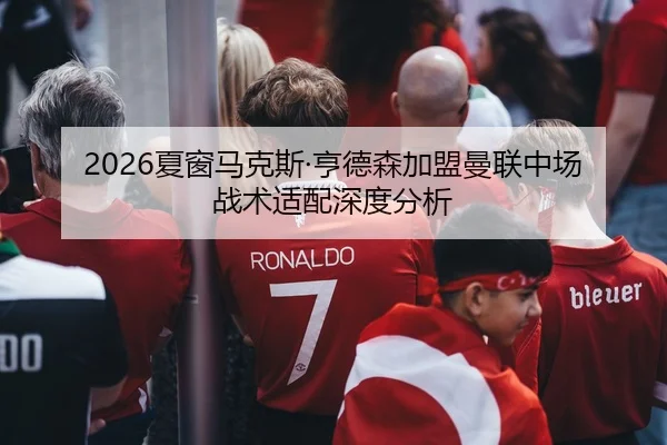 2026夏窗马克斯·亨德森加盟曼联中场战术适配深度分析